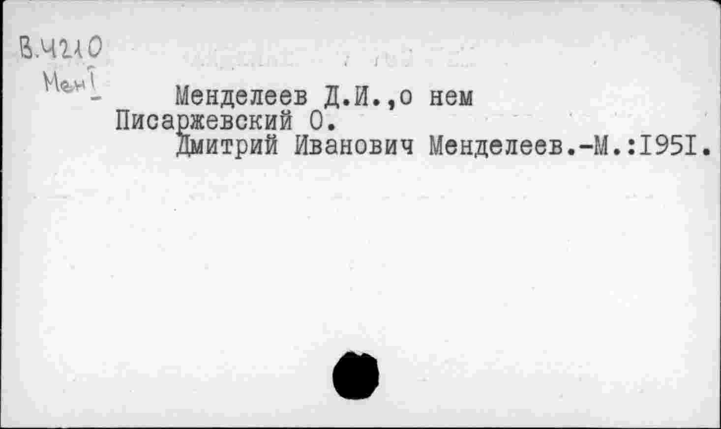 ﻿В.чглО
МгнI
Менделеев Д.И.,о нем Писаржевский 0.
Дмитрий Иванович Менделеев.-М.:1951.